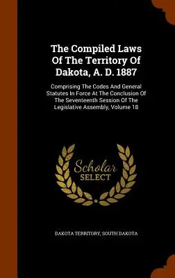 The Compiled Laws Of The Territory Of Dakota, A. D. 1887: Comprising the Codes and General Statutes In Force At the Conclusion of the Seventeenth Sess - The Compiled Laws Of The Territory Of Dakota, A. D. 1887: Comprising The Codes And General Statutes In Force At The Conclusion Of The Seventeenth Sess