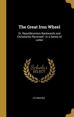 Wielkie żelazne koło: Albo republikanizm wstecz i chrześcijaństwo odwrócone: w serii listów - The Great Iron Wheel: Or, Republicanism Backwards and Christianity Reversed: in a Series of Letter