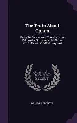 The Truth About Opium: Being the Substance of Three Lectures Delivered at St. James's Hall On the 9Th, 16Th, and 23Rd February Last (Prawda o opium: treść trzech wykładów wygłoszonych w St. James's Hall w dniach 9, 16 i 23 lutego ubiegłego roku) - The Truth About Opium: Being the Substance of Three Lectures Delivered at St. James's Hall On the 9Th, 16Th, and 23Rd February Last
