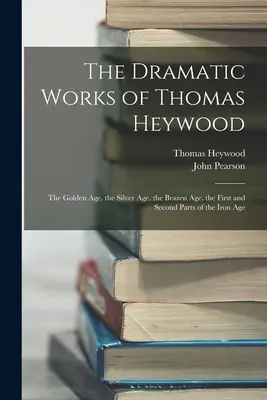 Dzieła dramatyczne Thomasa Heywooda: Złoty wiek. Srebrny wiek. Bezwstydny wiek. Pierwsza i druga część wieku żelaza - The Dramatic Works of Thomas Heywood: The Golden Age. the Silver Age. the Brazen Age. the First and Second Parts of the Iron Age