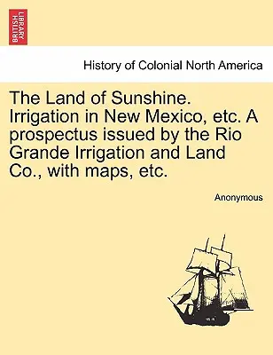 The Land of Sunshine. Irrigation in New Mexico, Etc. a Prospectus Issued by the Rio Grande Irrigation and Land Co., with Maps, Etc.