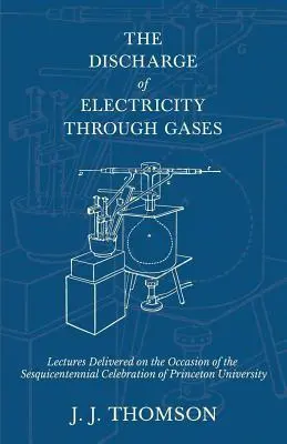 The Discharge of Electricity Through Gases - Wykłady wygłoszone z okazji obchodów stulecia Uniwersytetu Princeton - The Discharge of Electricity Through Gases - Lectures Delivered on the Occasion of the Sesquicentennial Celebration of Princeton University