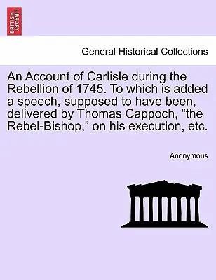 An Account of Carlisle During the Rebellion of 1745. to Which Is Added a Speech, Supposed to Have Been, Delivered by Thomas Cappoch, the Rebel-Bishop,