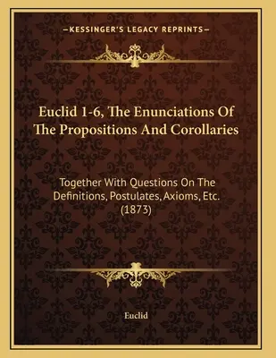 Euclid 1-6, The Enunciations of the Propositions and Corollaries: Together With Questions On the Definitions, Postulates, Axioms, Etc. - Euclid 1-6, The Enunciations Of The Propositions And Corollaries: Together With Questions On The Definitions, Postulates, Axioms, Etc.