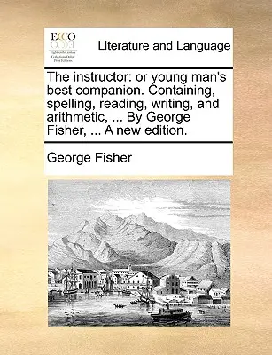 The Instructor: Or Young Man's Best Companion. Zawierający ortografię, czytanie, pisanie i arytmetykę, ... autorstwa George'a Fishera, ... a New - The Instructor: Or Young Man's Best Companion. Containing, Spelling, Reading, Writing, and Arithmetic, ... by George Fisher, ... a New