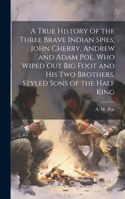 A True History of the Three Brave Indian Spies, John Cherry, Andrew and Adam Poe, who Wiped out Big Foot and his two Brothers, Styled Sons of the Half