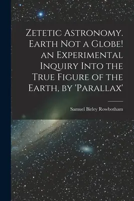 Astronomia zetetetyczna. Ziemia nie jest kulą ziemską! Eksperymentalne badanie prawdziwej figury Ziemi za pomocą „paralaksy - Zetetic Astronomy. Earth Not a Globe! an Experimental Inquiry Into the True Figure of the Earth, by 'parallax'