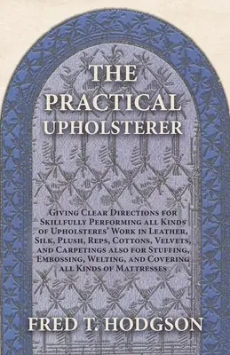 The Practical Upholsterer Giving Clear Directions for Skillfully Performing all Kinds of Upholsteres' Work: Skóra, jedwab, plusz, ryps, bawełna, welur - The Practical Upholsterer Giving Clear Directions for Skillfully Performing all Kinds of Upholsteres' Work: Leather, Silk, Plush, Reps, Cottons, Velve