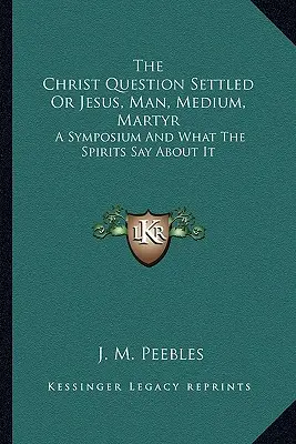 The Christ Question Settled Or Jesus, Man, Medium, Martyr: Sympozjum i co mówią o nim duchy - The Christ Question Settled Or Jesus, Man, Medium, Martyr: A Symposium And What The Spirits Say About It