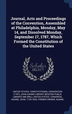 Journal, Acts and Proceedings of the Convention, Assembled at Philadelphia, Monday, May 14, and Dissolved Monday, September 17, 1787, Which Formated the - Journal, Acts and Proceedings of the Convention, Assembled at Philadelphia, Monday, May 14, and Dissolved Monday, September 17, 1787, Which Formed the