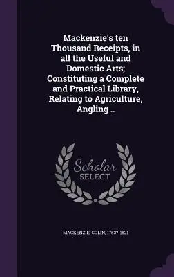 Mackenzie's ten Thousand Receipts, in all the Useful and Domestic Arts; Constituting a Complete and Practical Library, Relating to Agriculture, Anglin