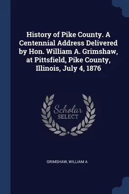 Historia hrabstwa Pike. Przemówienie z okazji stulecia wygłoszone przez Williama A. Grimshawa w Pittsfield, hrabstwo Pike, Illinois, 4 lipca 1876 r. - History of Pike County. A Centennial Address Delivered by Hon. William A. Grimshaw, at Pittsfield, Pike County, Illinois, July 4, 1876