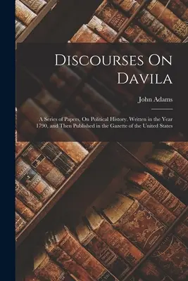 Discourses On Davila: Seria artykułów na temat historii politycznej. Napisany w roku 1790, a następnie opublikowany w Gazette of the United St. - Discourses On Davila: A Series of Papers, On Political History. Written in the Year 1790, and Then Published in the Gazette of the United St