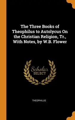 The Three Books of Theophilus to Autolycus On the Christian Religion, Tr., With Notes, autor: W.B. Flower - The Three Books of Theophilus to Autolycus On the Christian Religion, Tr., With Notes, by W.B. Flower