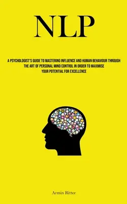 Nlp: A Psychologist's Guide To Mastering Influence And Human Behaviour Through The Art Of Personal Mind Control In Order To