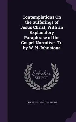 Contemplations On the Sufferings of Jesus Christ, With an Explanatory Paraphrase of the Gospel Narrative. Tr. by W. N. Johnstone - Contemplations On the Sufferings of Jesus Christ, With an Explanatory Paraphrase of the Gospel Narrative. Tr. by W. N Johnstone