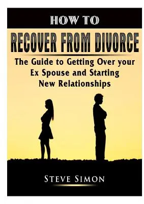 Jak odzyskać równowagę po rozwodzie: Przewodnik po pokonaniu byłego małżonka i rozpoczęciu nowych relacji - How to Recover from Divorce: The Guide to Getting Over your Ex Spouse and Starting New Relationships