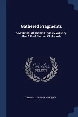 Zebrane fragmenty: Wspomnienie o Thomasie Stanleyu Wakeleyu, a także krótkie wspomnienie o jego żonie - Gathered Fragments: A Memorial Of Thomas Stanley Wakeley, Also A Brief Memoir Of His Wife