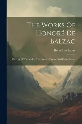 Dzieła Honor De Balzac: Konwalia, wiejski lekarz i inne opowiadania - The Works Of Honor De Balzac: The Lily Of The Valley, The Country Doctor, And Other Stories