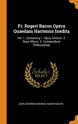 Fr. Rogeri Bacon Opera Quaedam Hactenus Inedita: Vol. 1. Zawiera 1. Opus Tertium. 2. Opus Minus. 3. Compendium Philosophiae - Fr. Rogeri Bacon Opera Quaedam Hactenus Inedita: Vol. 1. Containing 1. Opus Tertium. 2. Opus Minus. 3. Compendium Philosophiae