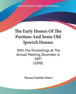 Wczesne domy purytanów i niektóre stare domy Ipswich: Wraz z postępowaniem na dorocznym spotkaniu, 6 grudnia 1897 r. - The Early Homes Of The Puritans And Some Old Ipswich Houses: With The Proceedings At The Annual Meeting, December 6, 1897