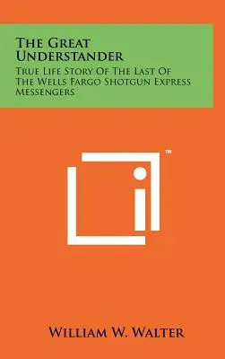 The Great Understander: Prawdziwa historia życia ostatniego z posłańców Wells Fargo Shotgun Express - The Great Understander: True Life Story Of The Last Of The Wells Fargo Shotgun Express Messengers