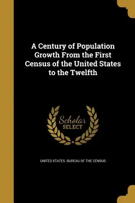 A Century of Population Growth From the First Census of the United States to the Twelfth (Stulecie wzrostu populacji: od pierwszego do dwunastego spisu ludności Stanów Zjednoczonych) - A Century of Population Growth From the First Census of the United States to the Twelfth