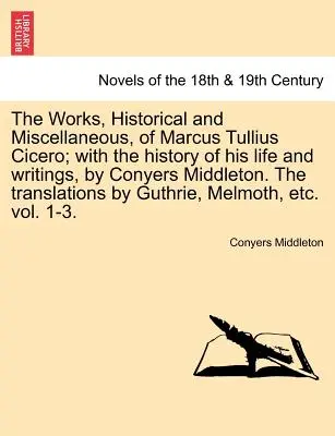 The Works, Historical and Miscellaneous, of Marcus Tullius Cicero; With the History of His Life and Writings, by Conyers Middleton. the Translations b