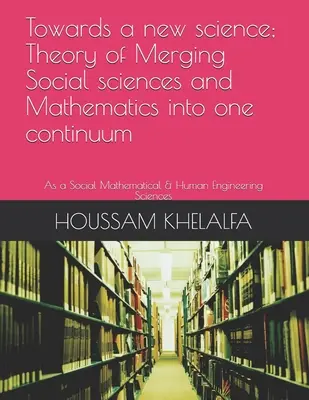 W kierunku nowej nauki; Teoria łączenia nauk społecznych i matematyki w jedno kontinuum: Jako nauki społeczne, matematyczne i inżynierii człowieka - Towards a new science; Theory of Merging Social sciences and Mathematics into one continuum: As a Social Mathematical & Human Engineering Sciences