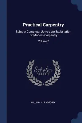 Practical Carpentry: Będąc kompletnym, aktualnym wyjaśnieniem nowoczesnej stolarki; Tom 2 - Practical Carpentry: Being A Complete, Up-to-date Explanation Of Modern Carpentry; Volume 2