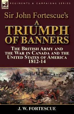 Sir John Fortescue's A Triumph of Banners: Armia brytyjska i wojna w Kanadzie i Stanach Zjednoczonych Ameryki 1812-14 - Sir John Fortescue's A Triumph of Banners: the British Army and the War in Canada and the United States of America 1812-14