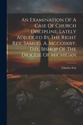 An Examination of a Case of Church Discipline, Lately Adjudged by the Right Rev. Samuel A. Mccoskry, D.D., Bishop Of The Diocese Of Michigan (Badanie sprawy dotyczącej dyscypliny kościelnej, osądzonej ostatnio przez biskupa diecezji Michigan) - An Examination Of A Case Of Church Discipline, Lately Adjudged By The Right Rev. Samuel A. Mccoskry, D.d., Bishop Of The Diocese Of Michigan