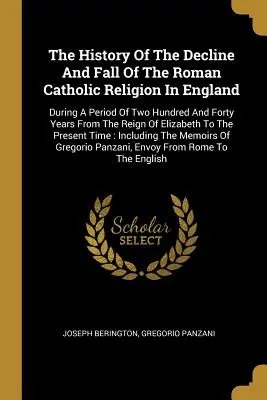 Historia upadku religii rzymskokatolickiej w Anglii: W okresie dwustu czterdziestu lat od panowania Elizaba - The History Of The Decline And Fall Of The Roman Catholic Religion In England: During A Period Of Two Hundred And Forty Years From The Reign Of Elizab