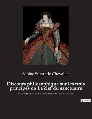 Discours philosophique sur les trois principes ou La clef du sanctuaire: par Sabine Stuart de Chevalier, femme alchimiste franaise du xviiie sicle