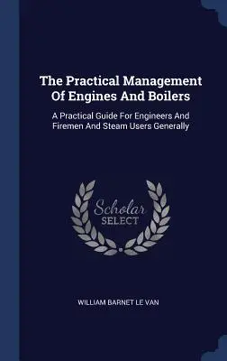 Praktyczne zarządzanie silnikami i kotłami: Praktyczny przewodnik dla inżynierów, strażaków i ogólnie użytkowników pary - The Practical Management Of Engines And Boilers: A Practical Guide For Engineers And Firemen And Steam Users Generally