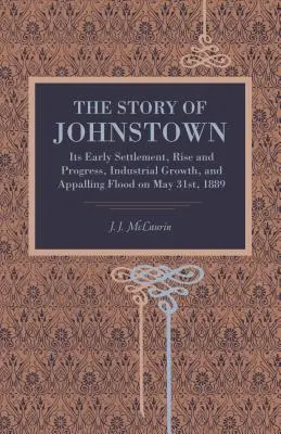 Historia Johnstown: Jego wczesne osadnictwo, rozwój i postęp, rozwój przemysłowy i przerażająca powódź 31 maja 1889 r. - The Story of Johnstown: Its Early Settlement, Rise and Progress, Industrial Growth, and Appalling Flood on May 31st, 1889