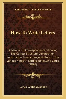 Jak pisać listy: A Manual of Correspondence, Showing the Correct Structure, Composition, Punctuation, Formalities, and Uses of the Vari - How To Write Letters: A Manual Of Correspondence, Showing The Correct Structure, Composition, Punctuation, Formalities, And Uses Of The Vari