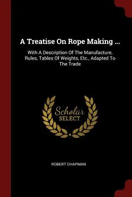 A Treatise On Rope Making ...: Z opisem produkcji, zasadami, tabelami wag itp. dostosowanymi do handlu - A Treatise On Rope Making ...: With A Description Of The Manufacture, Rules, Tables Of Weights, Etc., Adapted To The Trade