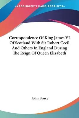 Korespondencja króla Szkocji Jakuba VI z sir Robertem Cecilem i innymi osobami w Anglii za panowania królowej Elżbiety - Correspondence Of King James VI Of Scotland With Sir Robert Cecil And Others In England During The Reign Of Queen Elizabeth