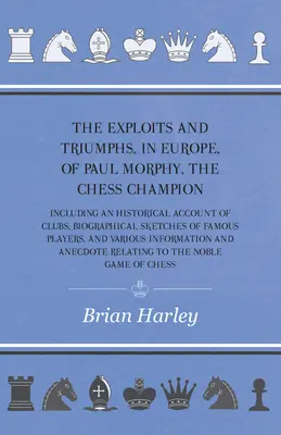 The Exploits and Triumphs, in Europe, of Paul Morphy, the Chess Champion - Including An Historical Account of Clubs, Biographical Sketches of Famous P - The Exploits and Triumphs, in Europe, of Paul Morphy, the Chess Champion - Including An Historical Account Of Clubs, Biographical Sketches Of Famous P