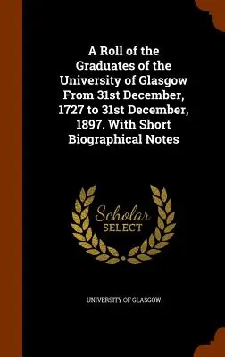 A Roll of the Graduates of the University of Glasgow From 31st December, 1727 to 31st December, 1897. Z krótkimi notami biograficznymi - A Roll of the Graduates of the University of Glasgow From 31st December, 1727 to 31st December, 1897. With Short Biographical Notes