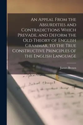 An Appeal From the Absurdities and Contradictions Which Prevade, and Deform the Old Theory of English Grammar, to the True Constructive Principles of