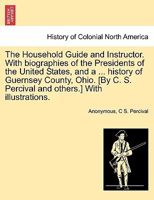 Przewodnik i instruktor gospodarstwa domowego. Z biografiami prezydentów Stanów Zjednoczonych i ... historią hrabstwa Guernsey w stanie Ohio. [Autor: C. S. Per - The Household Guide and Instructor. With biographies of the Presidents of the United States, and a ... history of Guernsey County, Ohio. [By C. S. Per