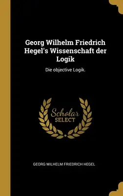 Wissenschaft der Logik Georga Wilhelma Friedricha Hegla: Die objective Logik. - Georg Wilhelm Friedrich Hegel's Wissenschaft der Logik: Die objective Logik.