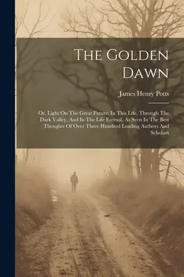 The Golden Dawn: Or, Light On the Great Future: In This Life, Through the Dark Valley, And In the Life Eternal, As Seen in the Best Tho - The Golden Dawn: Or, Light On The Great Future: In This Life, Through The Dark Valley, And In The Life Eternal, As Seen In The Best Tho