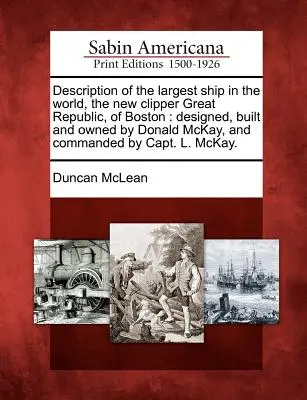 Opis największego statku na świecie, New Clipper Great Republic z Bostonu: Designed, Built and Owned by Donald McKay, and Commanded by C - Description of the Largest Ship in the World, the New Clipper Great Republic, of Boston: Designed, Built and Owned by Donald McKay, and Commanded by C