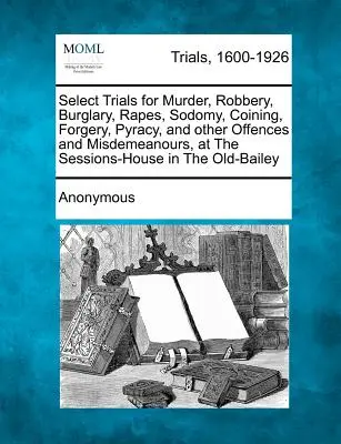 Select Trials for Murder, Robbery, Burglary, Rapes, Sodomy, Coining, Forgery, Pyracy, and Other Offences and Misdemeanours, at the Sessions-House in t