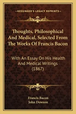 Myśli filozoficzne i medyczne wybrane z dzieł Francisa Bacona: Z esejem na temat jego zdrowia i pism medycznych - Thoughts, Philosophical And Medical, Selected From The Works Of Francis Bacon: With An Essay On His Health And Medical Writings