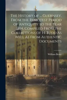 Historia ... Guernsey, From the Remotest Period of Antiquity to the Year 1814, Compiled From the Collections of H. Budd As Well As From Authenti - The History of ... Guernsey, From the Remotest Period of Antiquity to the Year 1814, Compiled From the Collections of H. Budd As Well As From Authenti