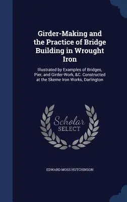 Girder-Making and the Practice of Bridge Building in Wrought Iron: Illustrated by Examples of Bridges, Pier, and Girder-Work, &C. Constructed at the S